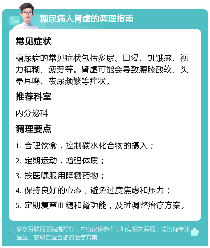 糖尿病人肾虚的调理指南 常见症状 糖尿病的常见症状包括多尿、口渴、饥饿感、视力模糊、疲劳等。肾虚可能会导致腰膝酸软、头晕耳鸣、夜尿频繁等症状。 推荐科室 内分泌科 调理要点 1. 合理饮食，控制碳水化合物的摄入； 2. 定期运动，增强体质； 3. 按医嘱服用降糖药物； 4. 保持良好的心态，避免过度焦虑和压力； 5. 定期复查血糖和肾功能，及时调整治疗方案。