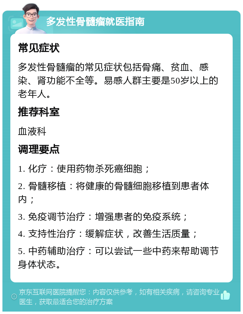 多发性骨髓瘤就医指南 常见症状 多发性骨髓瘤的常见症状包括骨痛、贫血、感染、肾功能不全等。易感人群主要是50岁以上的老年人。 推荐科室 血液科 调理要点 1. 化疗：使用药物杀死癌细胞； 2. 骨髓移植：将健康的骨髓细胞移植到患者体内； 3. 免疫调节治疗：增强患者的免疫系统； 4. 支持性治疗：缓解症状，改善生活质量； 5. 中药辅助治疗：可以尝试一些中药来帮助调节身体状态。