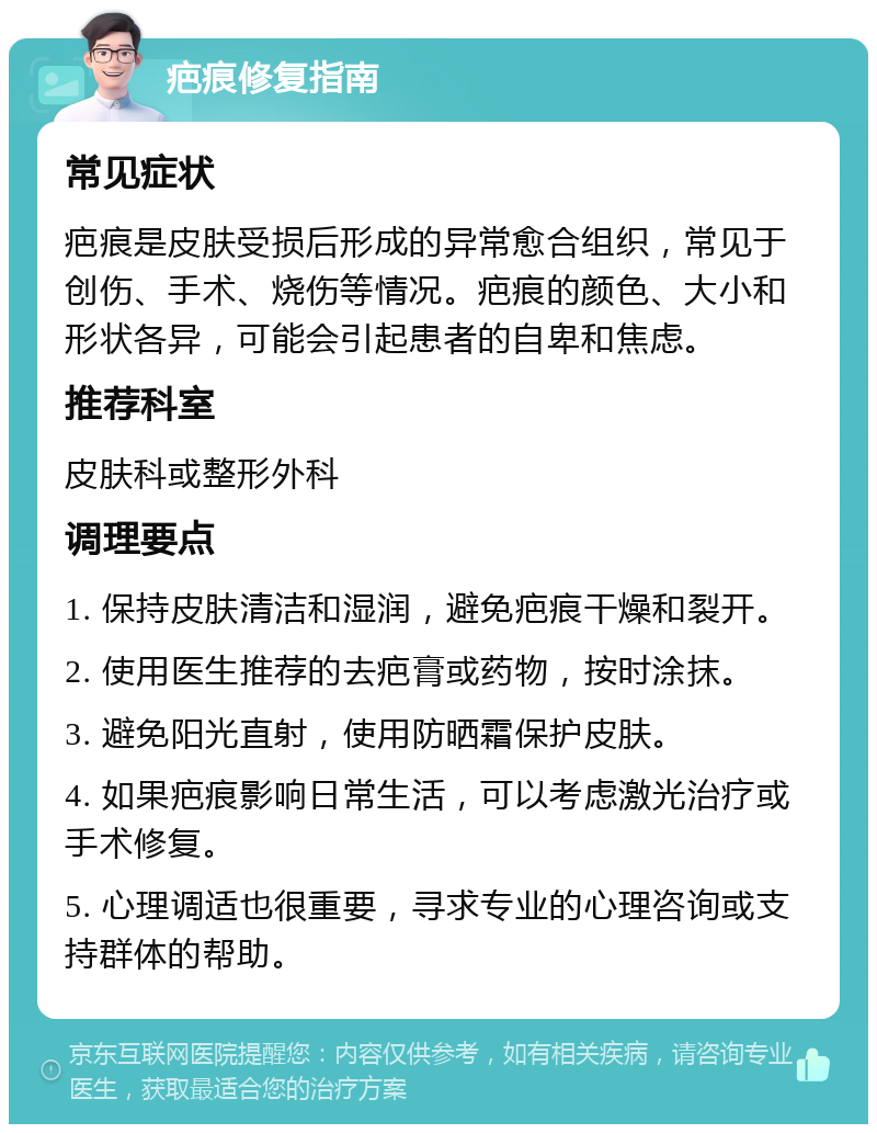 疤痕修复指南 常见症状 疤痕是皮肤受损后形成的异常愈合组织，常见于创伤、手术、烧伤等情况。疤痕的颜色、大小和形状各异，可能会引起患者的自卑和焦虑。 推荐科室 皮肤科或整形外科 调理要点 1. 保持皮肤清洁和湿润，避免疤痕干燥和裂开。 2. 使用医生推荐的去疤膏或药物，按时涂抹。 3. 避免阳光直射，使用防晒霜保护皮肤。 4. 如果疤痕影响日常生活，可以考虑激光治疗或手术修复。 5. 心理调适也很重要，寻求专业的心理咨询或支持群体的帮助。