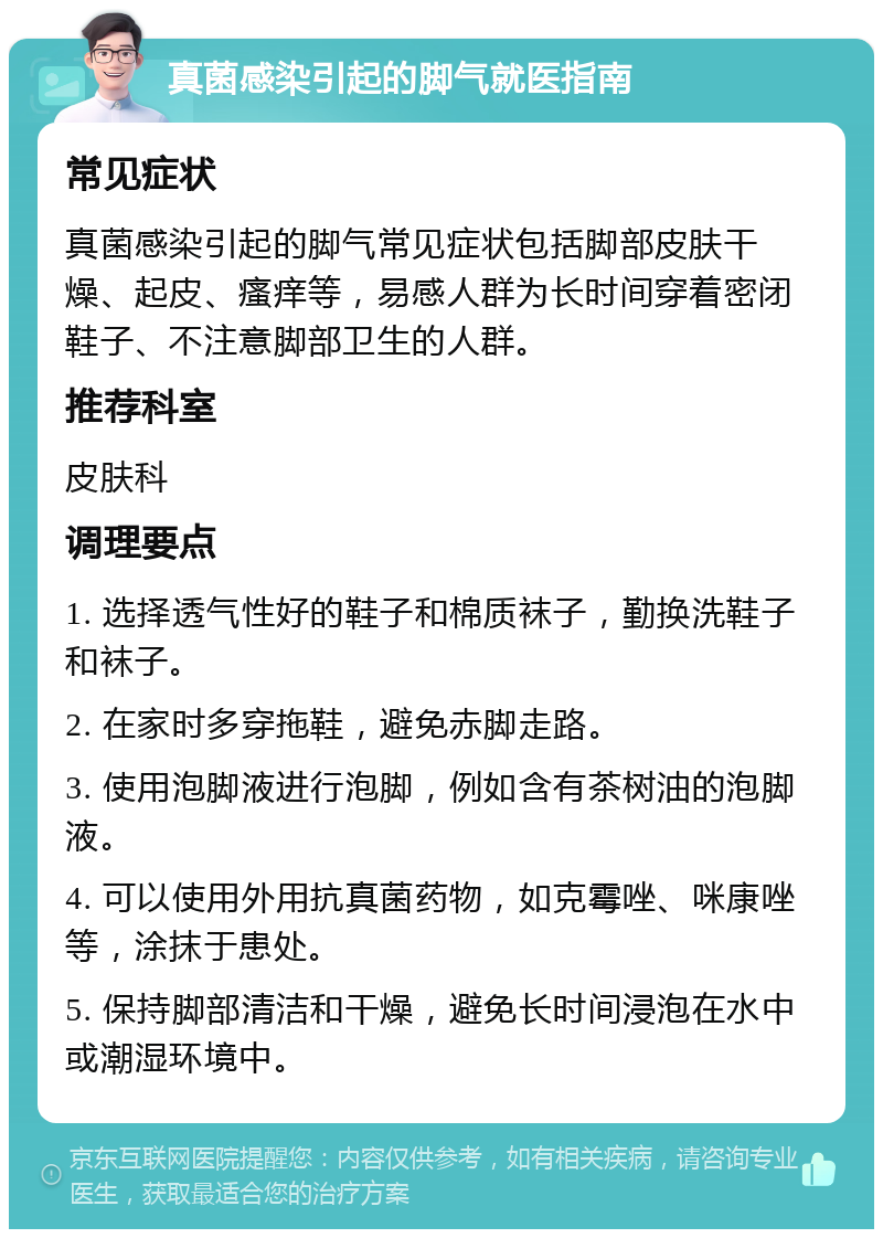 真菌感染引起的脚气就医指南 常见症状 真菌感染引起的脚气常见症状包括脚部皮肤干燥、起皮、瘙痒等，易感人群为长时间穿着密闭鞋子、不注意脚部卫生的人群。 推荐科室 皮肤科 调理要点 1. 选择透气性好的鞋子和棉质袜子，勤换洗鞋子和袜子。 2. 在家时多穿拖鞋，避免赤脚走路。 3. 使用泡脚液进行泡脚，例如含有茶树油的泡脚液。 4. 可以使用外用抗真菌药物，如克霉唑、咪康唑等，涂抹于患处。 5. 保持脚部清洁和干燥，避免长时间浸泡在水中或潮湿环境中。