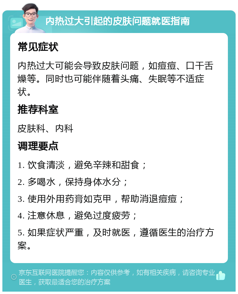 内热过大引起的皮肤问题就医指南 常见症状 内热过大可能会导致皮肤问题，如痘痘、口干舌燥等。同时也可能伴随着头痛、失眠等不适症状。 推荐科室 皮肤科、内科 调理要点 1. 饮食清淡，避免辛辣和甜食； 2. 多喝水，保持身体水分； 3. 使用外用药膏如克甲，帮助消退痘痘； 4. 注意休息，避免过度疲劳； 5. 如果症状严重，及时就医，遵循医生的治疗方案。