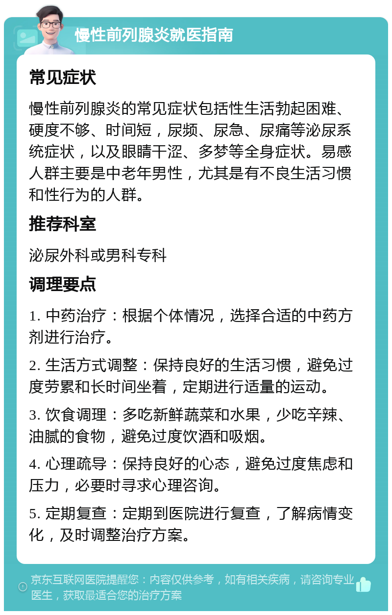 慢性前列腺炎就医指南 常见症状 慢性前列腺炎的常见症状包括性生活勃起困难、硬度不够、时间短，尿频、尿急、尿痛等泌尿系统症状，以及眼睛干涩、多梦等全身症状。易感人群主要是中老年男性，尤其是有不良生活习惯和性行为的人群。 推荐科室 泌尿外科或男科专科 调理要点 1. 中药治疗：根据个体情况，选择合适的中药方剂进行治疗。 2. 生活方式调整：保持良好的生活习惯，避免过度劳累和长时间坐着，定期进行适量的运动。 3. 饮食调理：多吃新鲜蔬菜和水果，少吃辛辣、油腻的食物，避免过度饮酒和吸烟。 4. 心理疏导：保持良好的心态，避免过度焦虑和压力，必要时寻求心理咨询。 5. 定期复查：定期到医院进行复查，了解病情变化，及时调整治疗方案。