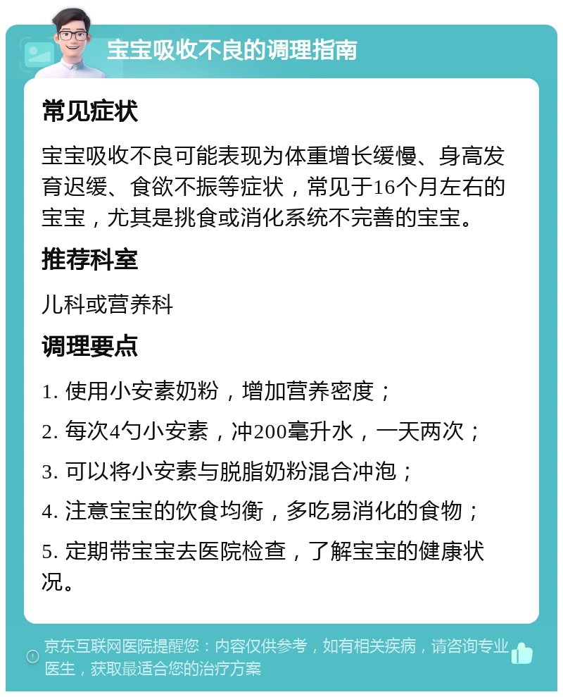 宝宝吸收不良的调理指南 常见症状 宝宝吸收不良可能表现为体重增长缓慢、身高发育迟缓、食欲不振等症状，常见于16个月左右的宝宝，尤其是挑食或消化系统不完善的宝宝。 推荐科室 儿科或营养科 调理要点 1. 使用小安素奶粉，增加营养密度； 2. 每次4勺小安素，冲200毫升水，一天两次； 3. 可以将小安素与脱脂奶粉混合冲泡； 4. 注意宝宝的饮食均衡，多吃易消化的食物； 5. 定期带宝宝去医院检查，了解宝宝的健康状况。