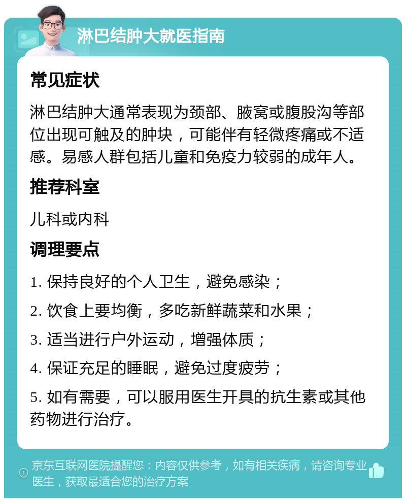 淋巴结肿大就医指南 常见症状 淋巴结肿大通常表现为颈部、腋窝或腹股沟等部位出现可触及的肿块，可能伴有轻微疼痛或不适感。易感人群包括儿童和免疫力较弱的成年人。 推荐科室 儿科或内科 调理要点 1. 保持良好的个人卫生，避免感染； 2. 饮食上要均衡，多吃新鲜蔬菜和水果； 3. 适当进行户外运动，增强体质； 4. 保证充足的睡眠，避免过度疲劳； 5. 如有需要，可以服用医生开具的抗生素或其他药物进行治疗。