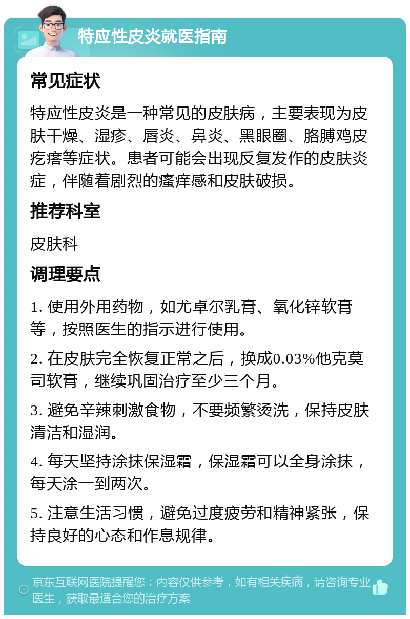 特应性皮炎就医指南 常见症状 特应性皮炎是一种常见的皮肤病，主要表现为皮肤干燥、湿疹、唇炎、鼻炎、黑眼圈、胳膊鸡皮疙瘩等症状。患者可能会出现反复发作的皮肤炎症，伴随着剧烈的瘙痒感和皮肤破损。 推荐科室 皮肤科 调理要点 1. 使用外用药物，如尤卓尔乳膏、氧化锌软膏等，按照医生的指示进行使用。 2. 在皮肤完全恢复正常之后，换成0.03%他克莫司软膏，继续巩固治疗至少三个月。 3. 避免辛辣刺激食物，不要频繁烫洗，保持皮肤清洁和湿润。 4. 每天坚持涂抹保湿霜，保湿霜可以全身涂抹，每天涂一到两次。 5. 注意生活习惯，避免过度疲劳和精神紧张，保持良好的心态和作息规律。