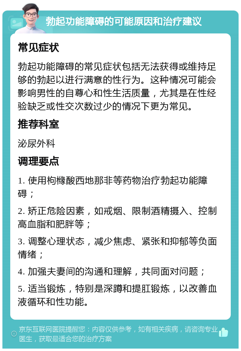 勃起功能障碍的可能原因和治疗建议 常见症状 勃起功能障碍的常见症状包括无法获得或维持足够的勃起以进行满意的性行为。这种情况可能会影响男性的自尊心和性生活质量，尤其是在性经验缺乏或性交次数过少的情况下更为常见。 推荐科室 泌尿外科 调理要点 1. 使用枸橼酸西地那非等药物治疗勃起功能障碍； 2. 矫正危险因素，如戒烟、限制酒精摄入、控制高血脂和肥胖等； 3. 调整心理状态，减少焦虑、紧张和抑郁等负面情绪； 4. 加强夫妻间的沟通和理解，共同面对问题； 5. 适当锻炼，特别是深蹲和提肛锻炼，以改善血液循环和性功能。