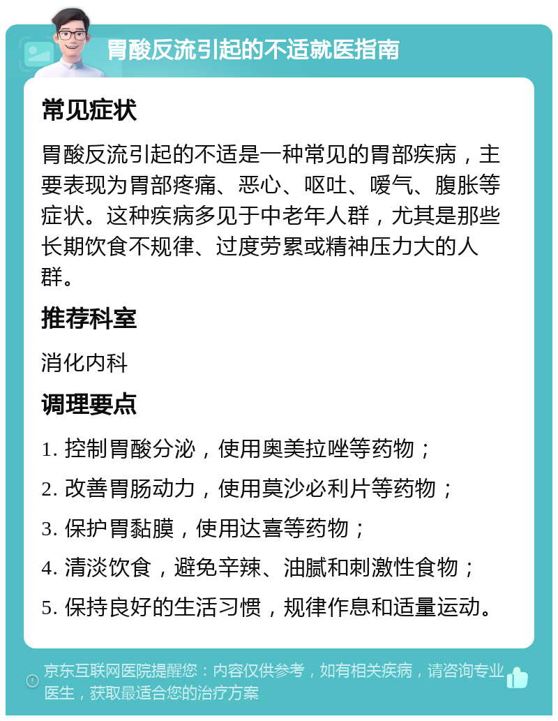 胃酸反流引起的不适就医指南 常见症状 胃酸反流引起的不适是一种常见的胃部疾病，主要表现为胃部疼痛、恶心、呕吐、嗳气、腹胀等症状。这种疾病多见于中老年人群，尤其是那些长期饮食不规律、过度劳累或精神压力大的人群。 推荐科室 消化内科 调理要点 1. 控制胃酸分泌，使用奥美拉唑等药物； 2. 改善胃肠动力，使用莫沙必利片等药物； 3. 保护胃黏膜，使用达喜等药物； 4. 清淡饮食，避免辛辣、油腻和刺激性食物； 5. 保持良好的生活习惯，规律作息和适量运动。