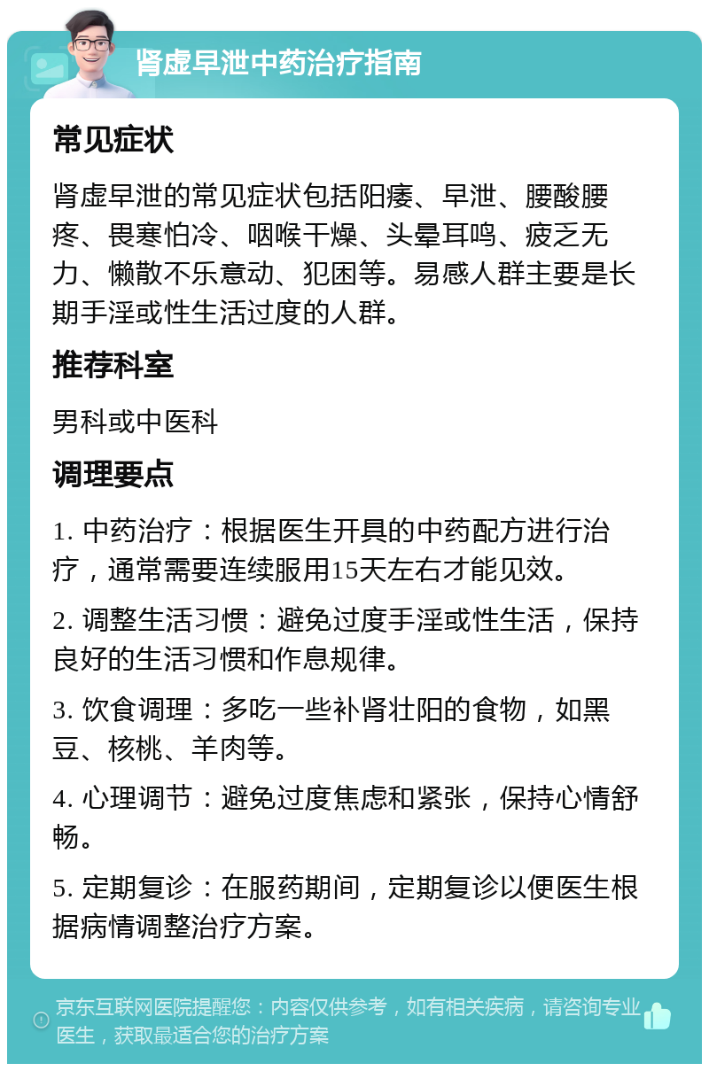 肾虚早泄中药治疗指南 常见症状 肾虚早泄的常见症状包括阳痿、早泄、腰酸腰疼、畏寒怕冷、咽喉干燥、头晕耳鸣、疲乏无力、懒散不乐意动、犯困等。易感人群主要是长期手淫或性生活过度的人群。 推荐科室 男科或中医科 调理要点 1. 中药治疗：根据医生开具的中药配方进行治疗，通常需要连续服用15天左右才能见效。 2. 调整生活习惯：避免过度手淫或性生活，保持良好的生活习惯和作息规律。 3. 饮食调理：多吃一些补肾壮阳的食物，如黑豆、核桃、羊肉等。 4. 心理调节：避免过度焦虑和紧张，保持心情舒畅。 5. 定期复诊：在服药期间，定期复诊以便医生根据病情调整治疗方案。