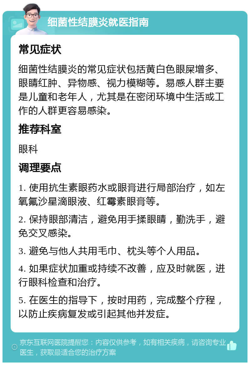 细菌性结膜炎就医指南 常见症状 细菌性结膜炎的常见症状包括黄白色眼屎增多、眼睛红肿、异物感、视力模糊等。易感人群主要是儿童和老年人，尤其是在密闭环境中生活或工作的人群更容易感染。 推荐科室 眼科 调理要点 1. 使用抗生素眼药水或眼膏进行局部治疗，如左氧氟沙星滴眼液、红霉素眼膏等。 2. 保持眼部清洁，避免用手揉眼睛，勤洗手，避免交叉感染。 3. 避免与他人共用毛巾、枕头等个人用品。 4. 如果症状加重或持续不改善，应及时就医，进行眼科检查和治疗。 5. 在医生的指导下，按时用药，完成整个疗程，以防止疾病复发或引起其他并发症。