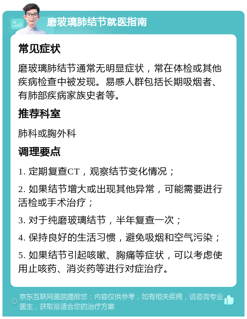 磨玻璃肺结节就医指南 常见症状 磨玻璃肺结节通常无明显症状，常在体检或其他疾病检查中被发现。易感人群包括长期吸烟者、有肺部疾病家族史者等。 推荐科室 肺科或胸外科 调理要点 1. 定期复查CT，观察结节变化情况； 2. 如果结节增大或出现其他异常，可能需要进行活检或手术治疗； 3. 对于纯磨玻璃结节，半年复查一次； 4. 保持良好的生活习惯，避免吸烟和空气污染； 5. 如果结节引起咳嗽、胸痛等症状，可以考虑使用止咳药、消炎药等进行对症治疗。