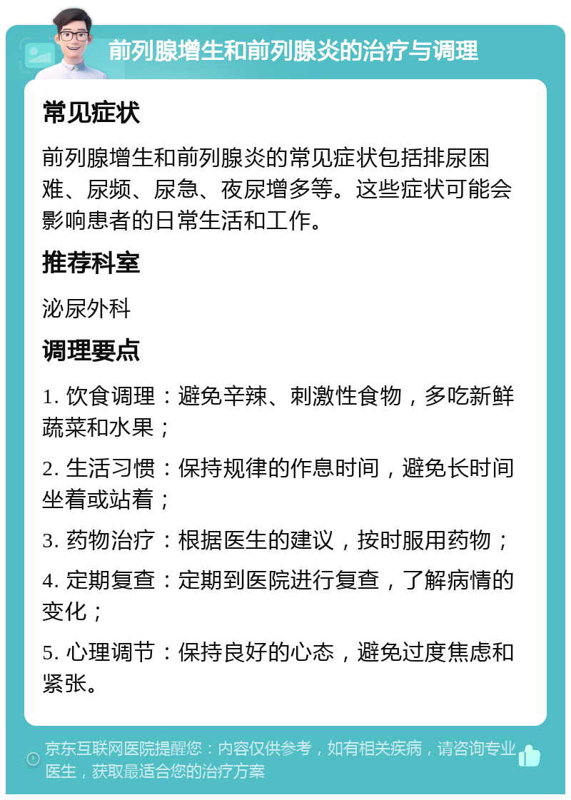 前列腺增生和前列腺炎的治疗与调理 常见症状 前列腺增生和前列腺炎的常见症状包括排尿困难、尿频、尿急、夜尿增多等。这些症状可能会影响患者的日常生活和工作。 推荐科室 泌尿外科 调理要点 1. 饮食调理：避免辛辣、刺激性食物，多吃新鲜蔬菜和水果； 2. 生活习惯：保持规律的作息时间，避免长时间坐着或站着； 3. 药物治疗：根据医生的建议，按时服用药物； 4. 定期复查：定期到医院进行复查，了解病情的变化； 5. 心理调节：保持良好的心态，避免过度焦虑和紧张。