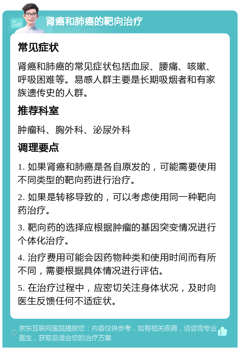 肾癌和肺癌的靶向治疗 常见症状 肾癌和肺癌的常见症状包括血尿、腰痛、咳嗽、呼吸困难等。易感人群主要是长期吸烟者和有家族遗传史的人群。 推荐科室 肿瘤科、胸外科、泌尿外科 调理要点 1. 如果肾癌和肺癌是各自原发的，可能需要使用不同类型的靶向药进行治疗。 2. 如果是转移导致的，可以考虑使用同一种靶向药治疗。 3. 靶向药的选择应根据肿瘤的基因突变情况进行个体化治疗。 4. 治疗费用可能会因药物种类和使用时间而有所不同，需要根据具体情况进行评估。 5. 在治疗过程中，应密切关注身体状况，及时向医生反馈任何不适症状。