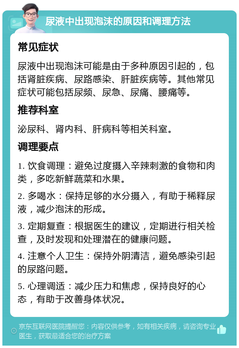 尿液中出现泡沫的原因和调理方法 常见症状 尿液中出现泡沫可能是由于多种原因引起的，包括肾脏疾病、尿路感染、肝脏疾病等。其他常见症状可能包括尿频、尿急、尿痛、腰痛等。 推荐科室 泌尿科、肾内科、肝病科等相关科室。 调理要点 1. 饮食调理：避免过度摄入辛辣刺激的食物和肉类，多吃新鲜蔬菜和水果。 2. 多喝水：保持足够的水分摄入，有助于稀释尿液，减少泡沫的形成。 3. 定期复查：根据医生的建议，定期进行相关检查，及时发现和处理潜在的健康问题。 4. 注意个人卫生：保持外阴清洁，避免感染引起的尿路问题。 5. 心理调适：减少压力和焦虑，保持良好的心态，有助于改善身体状况。