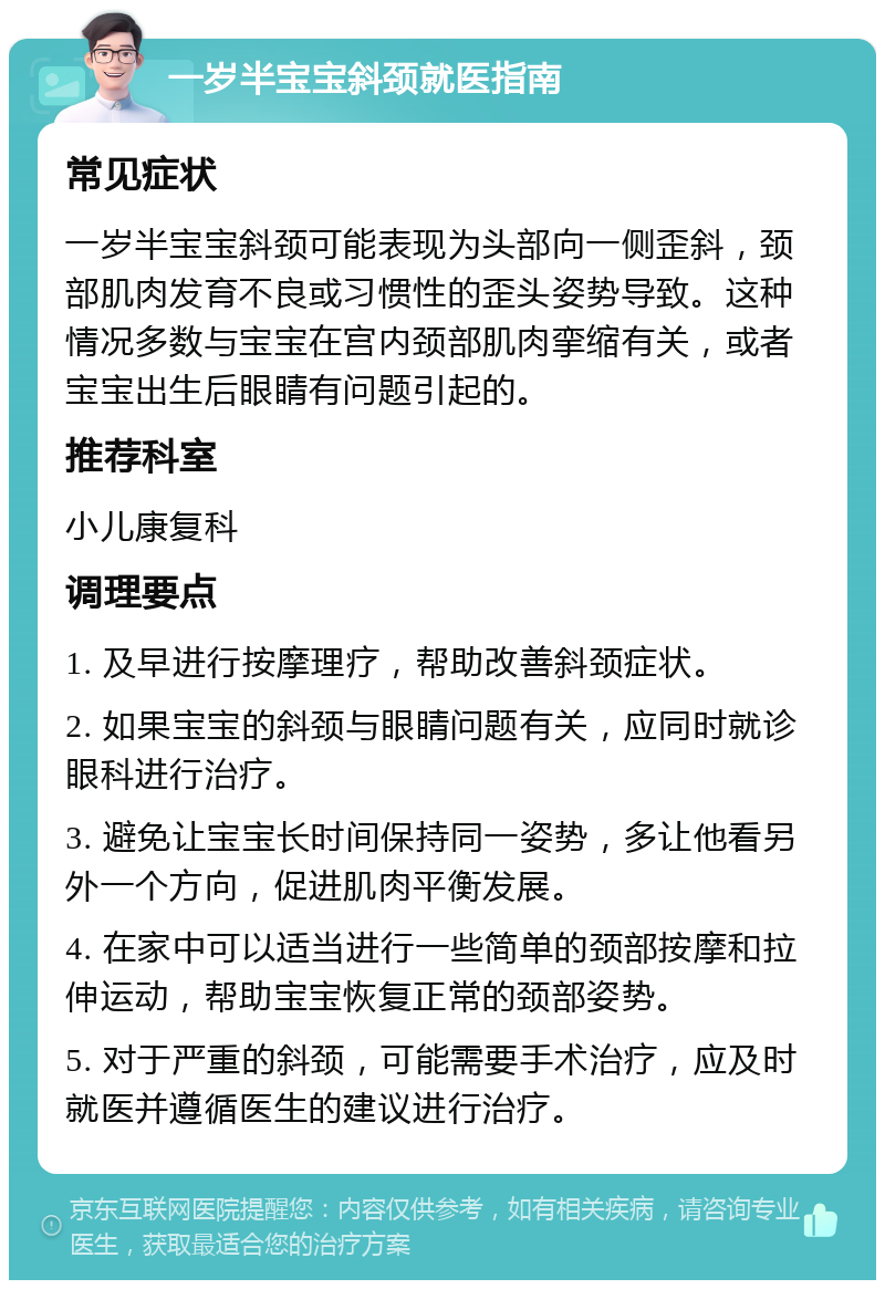 一岁半宝宝斜颈就医指南 常见症状 一岁半宝宝斜颈可能表现为头部向一侧歪斜，颈部肌肉发育不良或习惯性的歪头姿势导致。这种情况多数与宝宝在宫内颈部肌肉挛缩有关，或者宝宝出生后眼睛有问题引起的。 推荐科室 小儿康复科 调理要点 1. 及早进行按摩理疗，帮助改善斜颈症状。 2. 如果宝宝的斜颈与眼睛问题有关，应同时就诊眼科进行治疗。 3. 避免让宝宝长时间保持同一姿势，多让他看另外一个方向，促进肌肉平衡发展。 4. 在家中可以适当进行一些简单的颈部按摩和拉伸运动，帮助宝宝恢复正常的颈部姿势。 5. 对于严重的斜颈，可能需要手术治疗，应及时就医并遵循医生的建议进行治疗。