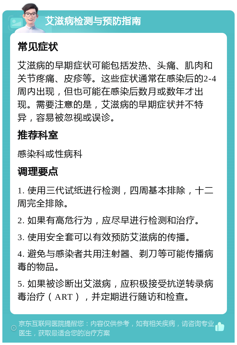 艾滋病检测与预防指南 常见症状 艾滋病的早期症状可能包括发热、头痛、肌肉和关节疼痛、皮疹等。这些症状通常在感染后的2-4周内出现，但也可能在感染后数月或数年才出现。需要注意的是，艾滋病的早期症状并不特异，容易被忽视或误诊。 推荐科室 感染科或性病科 调理要点 1. 使用三代试纸进行检测，四周基本排除，十二周完全排除。 2. 如果有高危行为，应尽早进行检测和治疗。 3. 使用安全套可以有效预防艾滋病的传播。 4. 避免与感染者共用注射器、剃刀等可能传播病毒的物品。 5. 如果被诊断出艾滋病，应积极接受抗逆转录病毒治疗（ART），并定期进行随访和检查。