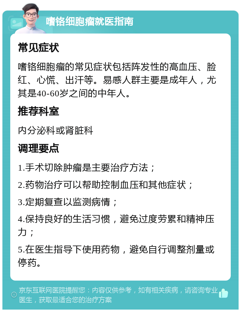 嗜铬细胞瘤就医指南 常见症状 嗜铬细胞瘤的常见症状包括阵发性的高血压、脸红、心慌、出汗等。易感人群主要是成年人，尤其是40-60岁之间的中年人。 推荐科室 内分泌科或肾脏科 调理要点 1.手术切除肿瘤是主要治疗方法； 2.药物治疗可以帮助控制血压和其他症状； 3.定期复查以监测病情； 4.保持良好的生活习惯，避免过度劳累和精神压力； 5.在医生指导下使用药物，避免自行调整剂量或停药。