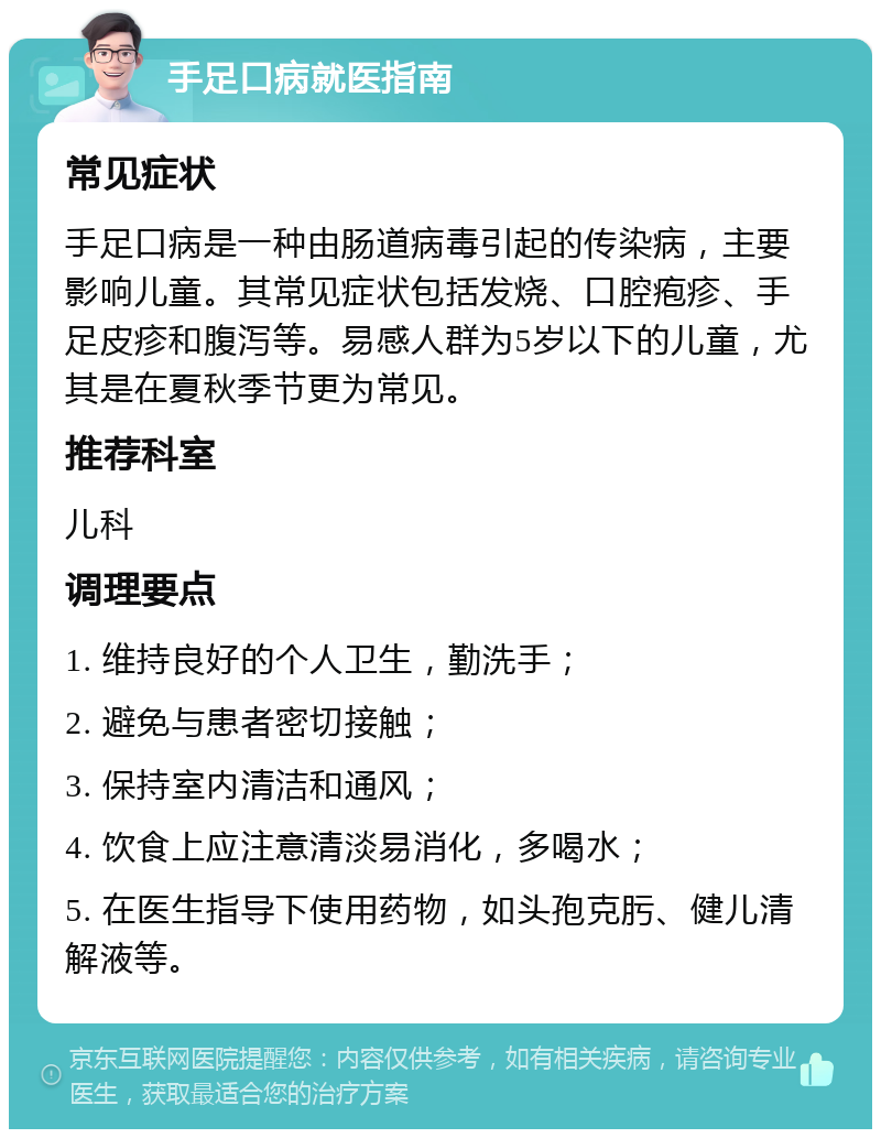 手足口病就医指南 常见症状 手足口病是一种由肠道病毒引起的传染病，主要影响儿童。其常见症状包括发烧、口腔疱疹、手足皮疹和腹泻等。易感人群为5岁以下的儿童，尤其是在夏秋季节更为常见。 推荐科室 儿科 调理要点 1. 维持良好的个人卫生，勤洗手； 2. 避免与患者密切接触； 3. 保持室内清洁和通风； 4. 饮食上应注意清淡易消化，多喝水； 5. 在医生指导下使用药物，如头孢克肟、健儿清解液等。