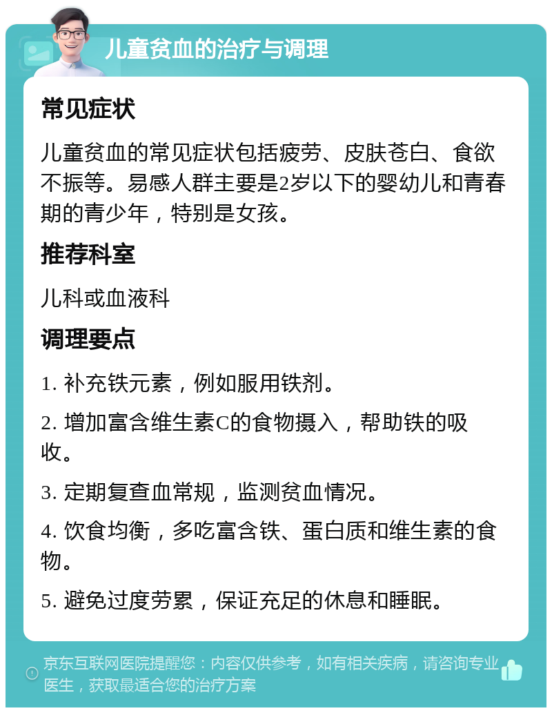 儿童贫血的治疗与调理 常见症状 儿童贫血的常见症状包括疲劳、皮肤苍白、食欲不振等。易感人群主要是2岁以下的婴幼儿和青春期的青少年，特别是女孩。 推荐科室 儿科或血液科 调理要点 1. 补充铁元素，例如服用铁剂。 2. 增加富含维生素C的食物摄入，帮助铁的吸收。 3. 定期复查血常规，监测贫血情况。 4. 饮食均衡，多吃富含铁、蛋白质和维生素的食物。 5. 避免过度劳累，保证充足的休息和睡眠。