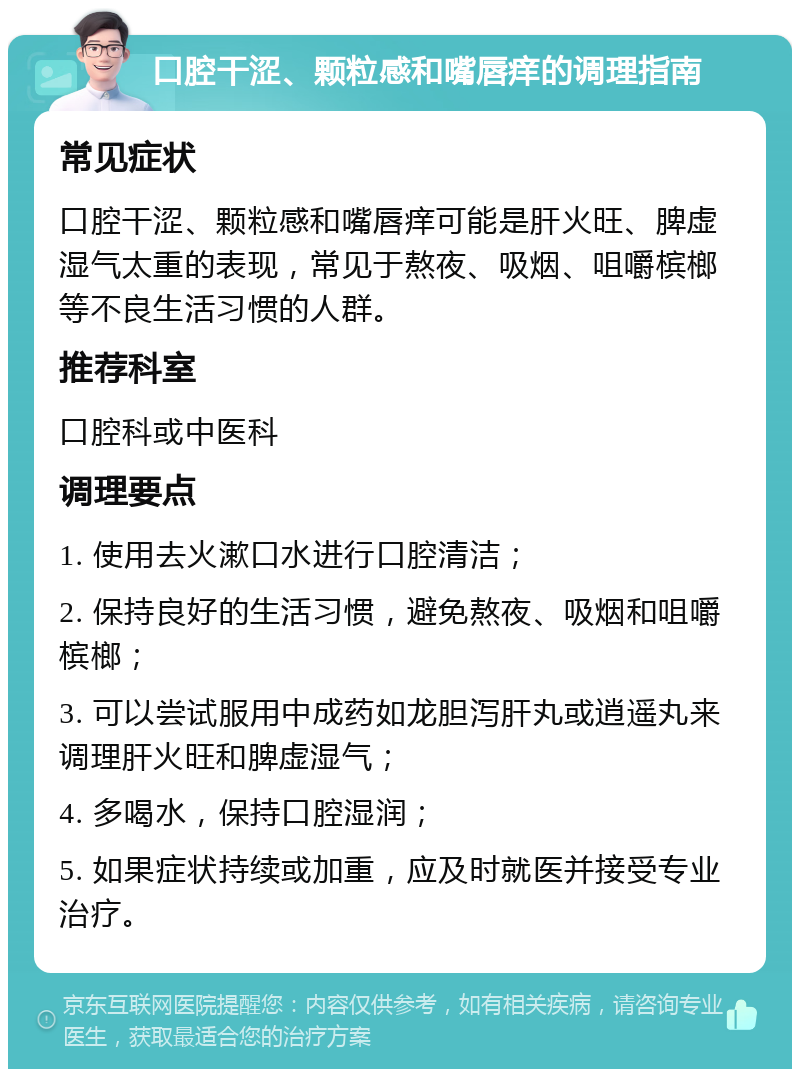 口腔干涩、颗粒感和嘴唇痒的调理指南 常见症状 口腔干涩、颗粒感和嘴唇痒可能是肝火旺、脾虚湿气太重的表现，常见于熬夜、吸烟、咀嚼槟榔等不良生活习惯的人群。 推荐科室 口腔科或中医科 调理要点 1. 使用去火漱口水进行口腔清洁； 2. 保持良好的生活习惯，避免熬夜、吸烟和咀嚼槟榔； 3. 可以尝试服用中成药如龙胆泻肝丸或逍遥丸来调理肝火旺和脾虚湿气； 4. 多喝水，保持口腔湿润； 5. 如果症状持续或加重，应及时就医并接受专业治疗。