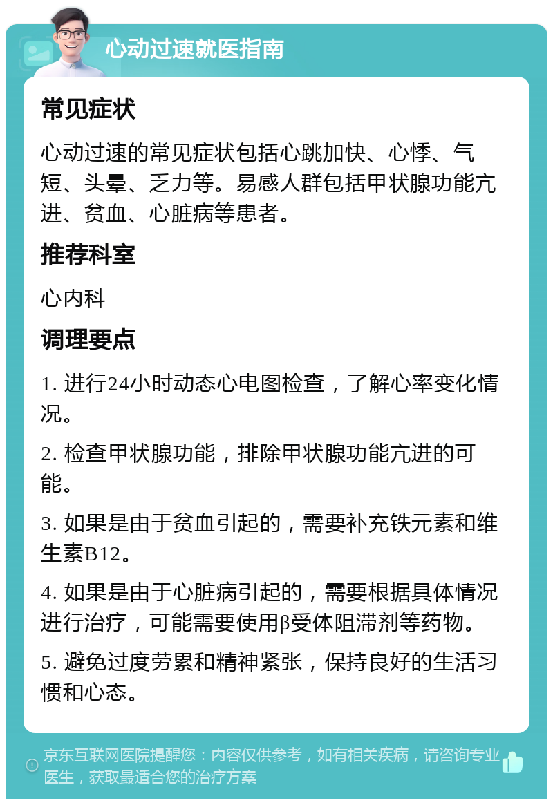 心动过速就医指南 常见症状 心动过速的常见症状包括心跳加快、心悸、气短、头晕、乏力等。易感人群包括甲状腺功能亢进、贫血、心脏病等患者。 推荐科室 心内科 调理要点 1. 进行24小时动态心电图检查，了解心率变化情况。 2. 检查甲状腺功能，排除甲状腺功能亢进的可能。 3. 如果是由于贫血引起的，需要补充铁元素和维生素B12。 4. 如果是由于心脏病引起的，需要根据具体情况进行治疗，可能需要使用β受体阻滞剂等药物。 5. 避免过度劳累和精神紧张，保持良好的生活习惯和心态。