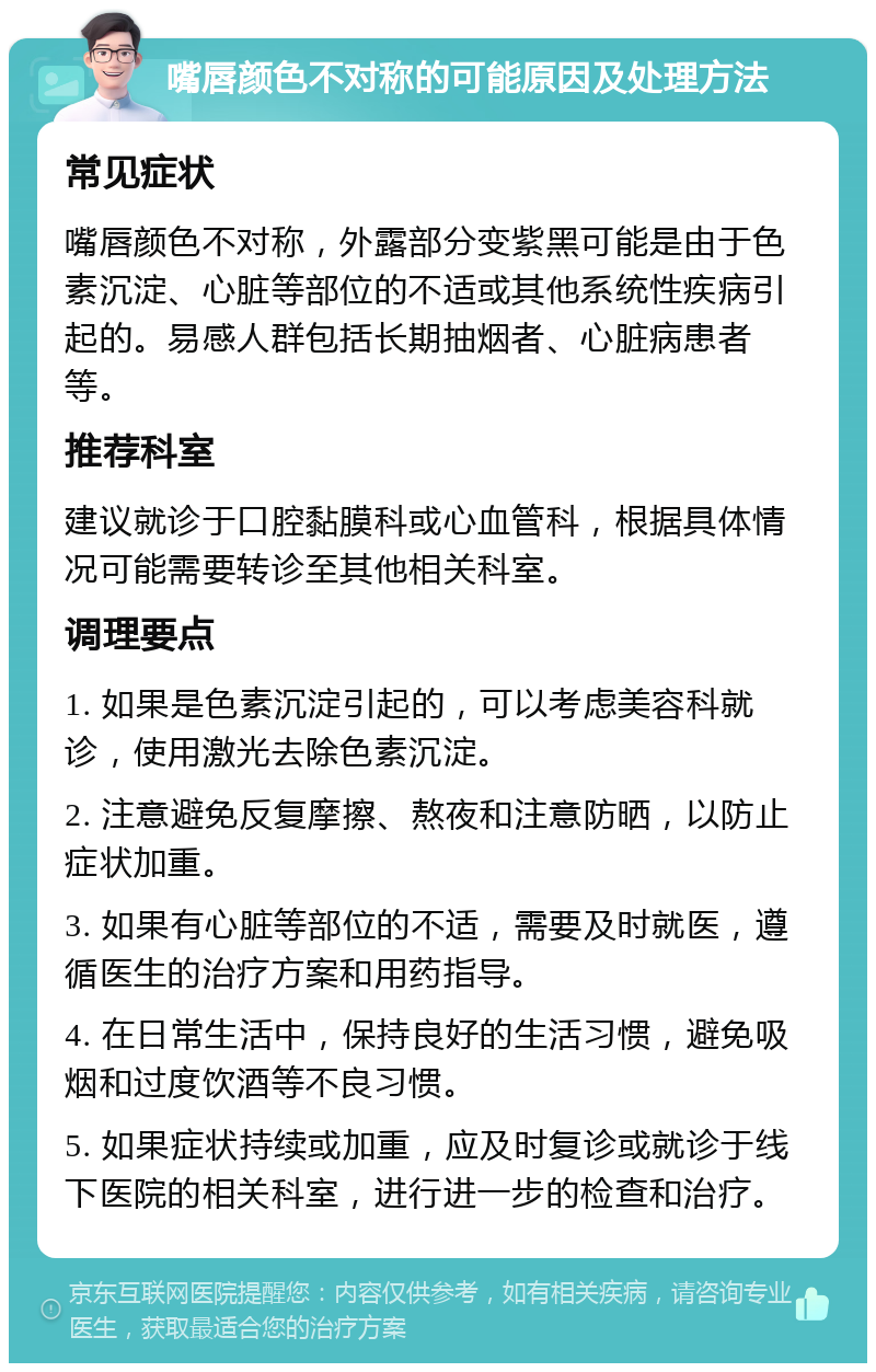 嘴唇颜色不对称的可能原因及处理方法 常见症状 嘴唇颜色不对称，外露部分变紫黑可能是由于色素沉淀、心脏等部位的不适或其他系统性疾病引起的。易感人群包括长期抽烟者、心脏病患者等。 推荐科室 建议就诊于口腔黏膜科或心血管科，根据具体情况可能需要转诊至其他相关科室。 调理要点 1. 如果是色素沉淀引起的，可以考虑美容科就诊，使用激光去除色素沉淀。 2. 注意避免反复摩擦、熬夜和注意防晒，以防止症状加重。 3. 如果有心脏等部位的不适，需要及时就医，遵循医生的治疗方案和用药指导。 4. 在日常生活中，保持良好的生活习惯，避免吸烟和过度饮酒等不良习惯。 5. 如果症状持续或加重，应及时复诊或就诊于线下医院的相关科室，进行进一步的检查和治疗。