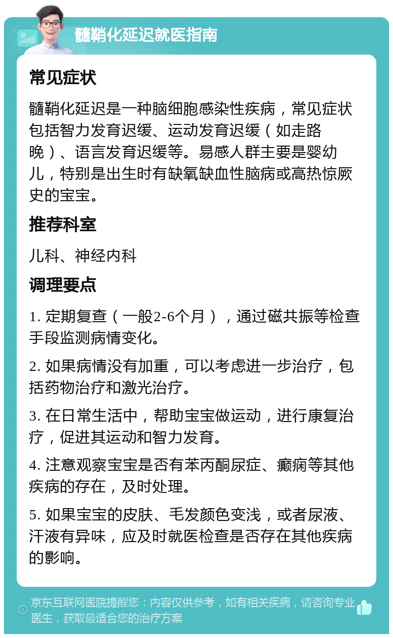 髓鞘化延迟就医指南 常见症状 髓鞘化延迟是一种脑细胞感染性疾病，常见症状包括智力发育迟缓、运动发育迟缓（如走路晚）、语言发育迟缓等。易感人群主要是婴幼儿，特别是出生时有缺氧缺血性脑病或高热惊厥史的宝宝。 推荐科室 儿科、神经内科 调理要点 1. 定期复查（一般2-6个月），通过磁共振等检查手段监测病情变化。 2. 如果病情没有加重，可以考虑进一步治疗，包括药物治疗和激光治疗。 3. 在日常生活中，帮助宝宝做运动，进行康复治疗，促进其运动和智力发育。 4. 注意观察宝宝是否有苯丙酮尿症、癫痫等其他疾病的存在，及时处理。 5. 如果宝宝的皮肤、毛发颜色变浅，或者尿液、汗液有异味，应及时就医检查是否存在其他疾病的影响。