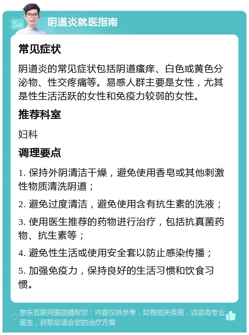 阴道炎就医指南 常见症状 阴道炎的常见症状包括阴道瘙痒、白色或黄色分泌物、性交疼痛等。易感人群主要是女性，尤其是性生活活跃的女性和免疫力较弱的女性。 推荐科室 妇科 调理要点 1. 保持外阴清洁干燥，避免使用香皂或其他刺激性物质清洗阴道； 2. 避免过度清洁，避免使用含有抗生素的洗液； 3. 使用医生推荐的药物进行治疗，包括抗真菌药物、抗生素等； 4. 避免性生活或使用安全套以防止感染传播； 5. 加强免疫力，保持良好的生活习惯和饮食习惯。