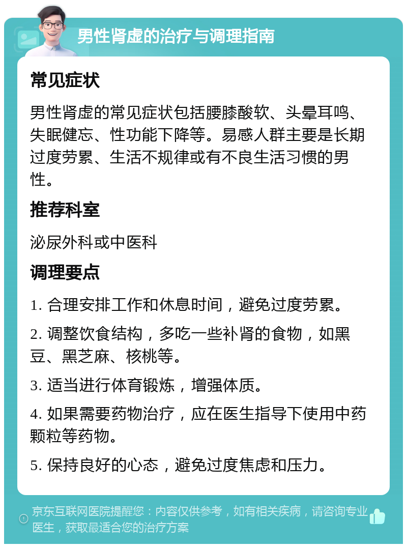 男性肾虚的治疗与调理指南 常见症状 男性肾虚的常见症状包括腰膝酸软、头晕耳鸣、失眠健忘、性功能下降等。易感人群主要是长期过度劳累、生活不规律或有不良生活习惯的男性。 推荐科室 泌尿外科或中医科 调理要点 1. 合理安排工作和休息时间，避免过度劳累。 2. 调整饮食结构，多吃一些补肾的食物，如黑豆、黑芝麻、核桃等。 3. 适当进行体育锻炼，增强体质。 4. 如果需要药物治疗，应在医生指导下使用中药颗粒等药物。 5. 保持良好的心态，避免过度焦虑和压力。