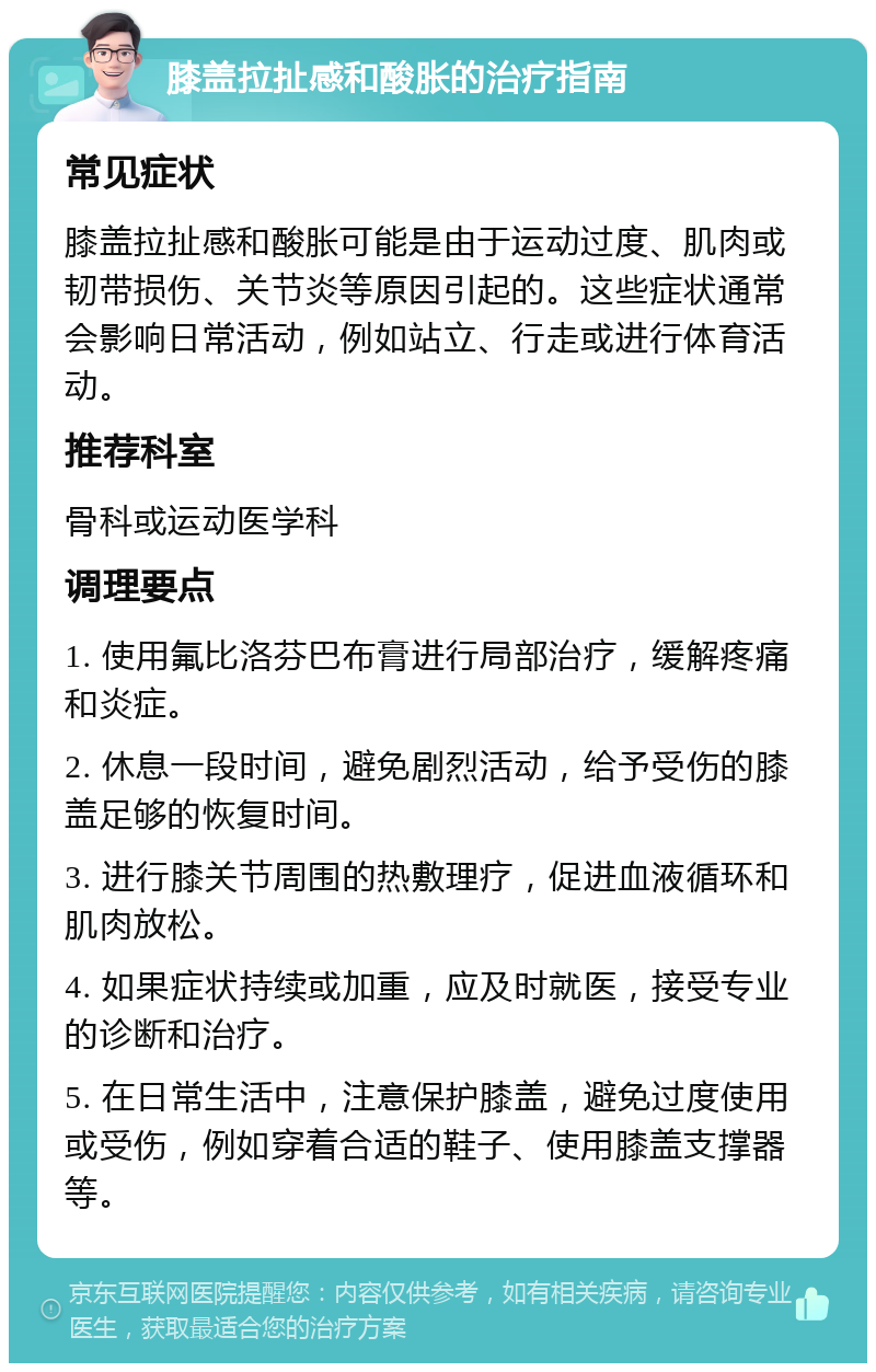 膝盖拉扯感和酸胀的治疗指南 常见症状 膝盖拉扯感和酸胀可能是由于运动过度、肌肉或韧带损伤、关节炎等原因引起的。这些症状通常会影响日常活动，例如站立、行走或进行体育活动。 推荐科室 骨科或运动医学科 调理要点 1. 使用氟比洛芬巴布膏进行局部治疗，缓解疼痛和炎症。 2. 休息一段时间，避免剧烈活动，给予受伤的膝盖足够的恢复时间。 3. 进行膝关节周围的热敷理疗，促进血液循环和肌肉放松。 4. 如果症状持续或加重，应及时就医，接受专业的诊断和治疗。 5. 在日常生活中，注意保护膝盖，避免过度使用或受伤，例如穿着合适的鞋子、使用膝盖支撑器等。