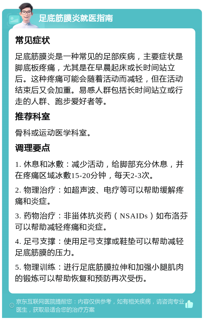 足底筋膜炎就医指南 常见症状 足底筋膜炎是一种常见的足部疾病，主要症状是脚底板疼痛，尤其是在早晨起床或长时间站立后。这种疼痛可能会随着活动而减轻，但在活动结束后又会加重。易感人群包括长时间站立或行走的人群、跑步爱好者等。 推荐科室 骨科或运动医学科室。 调理要点 1. 休息和冰敷：减少活动，给脚部充分休息，并在疼痛区域冰敷15-20分钟，每天2-3次。 2. 物理治疗：如超声波、电疗等可以帮助缓解疼痛和炎症。 3. 药物治疗：非甾体抗炎药（NSAIDs）如布洛芬可以帮助减轻疼痛和炎症。 4. 足弓支撑：使用足弓支撑或鞋垫可以帮助减轻足底筋膜的压力。 5. 物理训练：进行足底筋膜拉伸和加强小腿肌肉的锻炼可以帮助恢复和预防再次受伤。