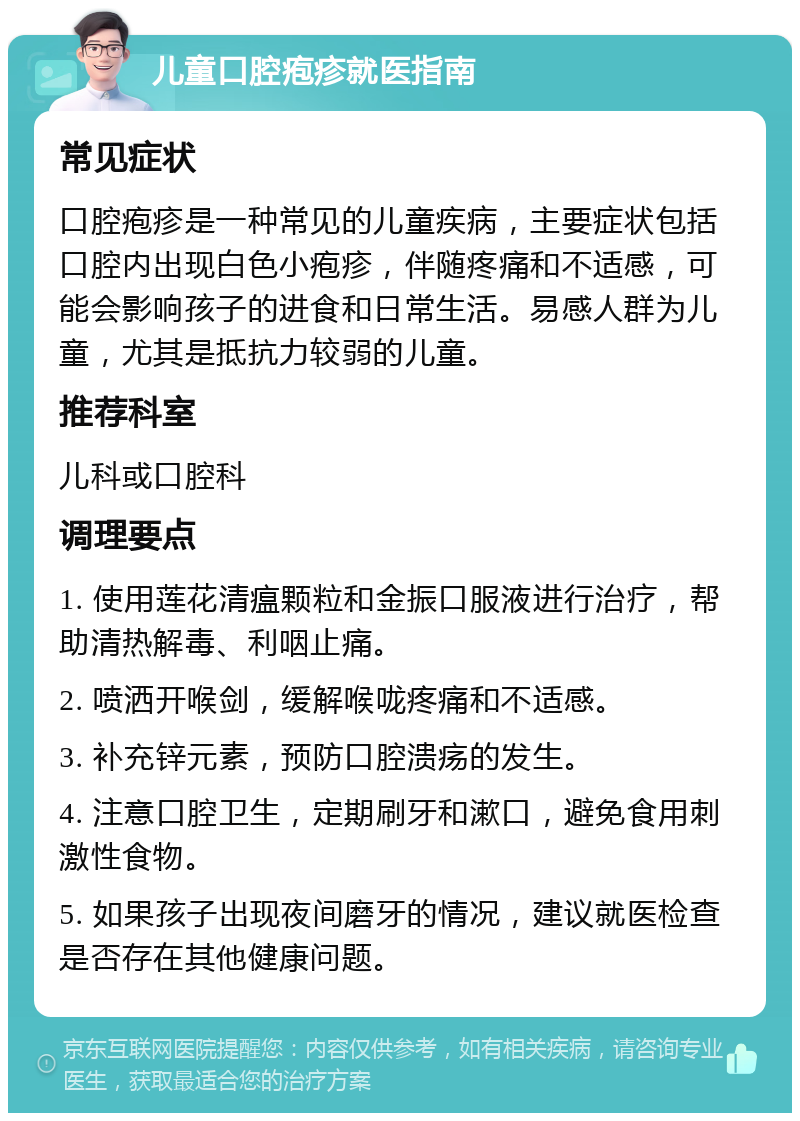 儿童口腔疱疹就医指南 常见症状 口腔疱疹是一种常见的儿童疾病，主要症状包括口腔内出现白色小疱疹，伴随疼痛和不适感，可能会影响孩子的进食和日常生活。易感人群为儿童，尤其是抵抗力较弱的儿童。 推荐科室 儿科或口腔科 调理要点 1. 使用莲花清瘟颗粒和金振口服液进行治疗，帮助清热解毒、利咽止痛。 2. 喷洒开喉剑，缓解喉咙疼痛和不适感。 3. 补充锌元素，预防口腔溃疡的发生。 4. 注意口腔卫生，定期刷牙和漱口，避免食用刺激性食物。 5. 如果孩子出现夜间磨牙的情况，建议就医检查是否存在其他健康问题。