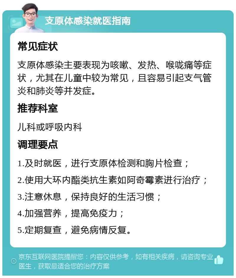 支原体感染就医指南 常见症状 支原体感染主要表现为咳嗽、发热、喉咙痛等症状，尤其在儿童中较为常见，且容易引起支气管炎和肺炎等并发症。 推荐科室 儿科或呼吸内科 调理要点 1.及时就医，进行支原体检测和胸片检查； 2.使用大环内酯类抗生素如阿奇霉素进行治疗； 3.注意休息，保持良好的生活习惯； 4.加强营养，提高免疫力； 5.定期复查，避免病情反复。