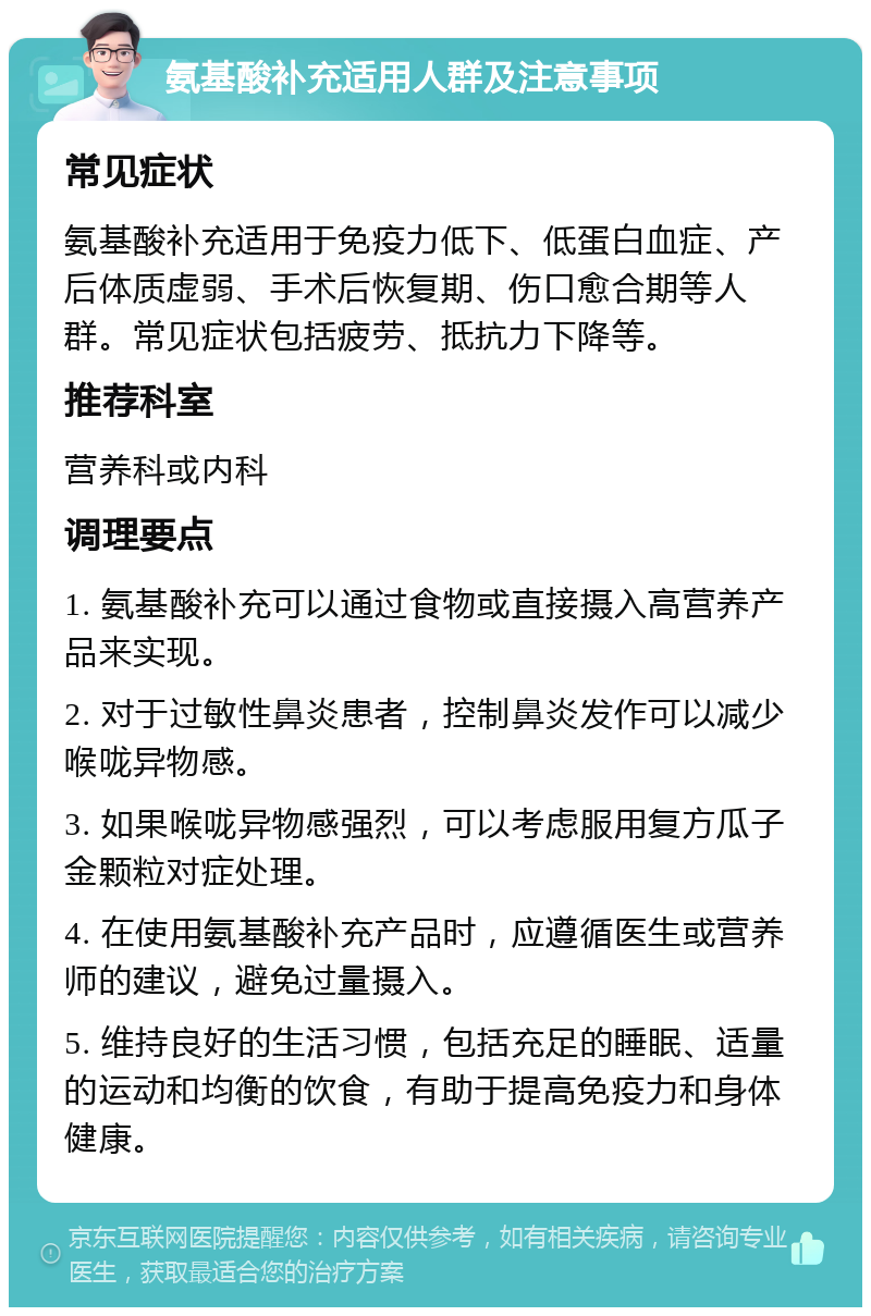 氨基酸补充适用人群及注意事项 常见症状 氨基酸补充适用于免疫力低下、低蛋白血症、产后体质虚弱、手术后恢复期、伤口愈合期等人群。常见症状包括疲劳、抵抗力下降等。 推荐科室 营养科或内科 调理要点 1. 氨基酸补充可以通过食物或直接摄入高营养产品来实现。 2. 对于过敏性鼻炎患者，控制鼻炎发作可以减少喉咙异物感。 3. 如果喉咙异物感强烈，可以考虑服用复方瓜子金颗粒对症处理。 4. 在使用氨基酸补充产品时，应遵循医生或营养师的建议，避免过量摄入。 5. 维持良好的生活习惯，包括充足的睡眠、适量的运动和均衡的饮食，有助于提高免疫力和身体健康。