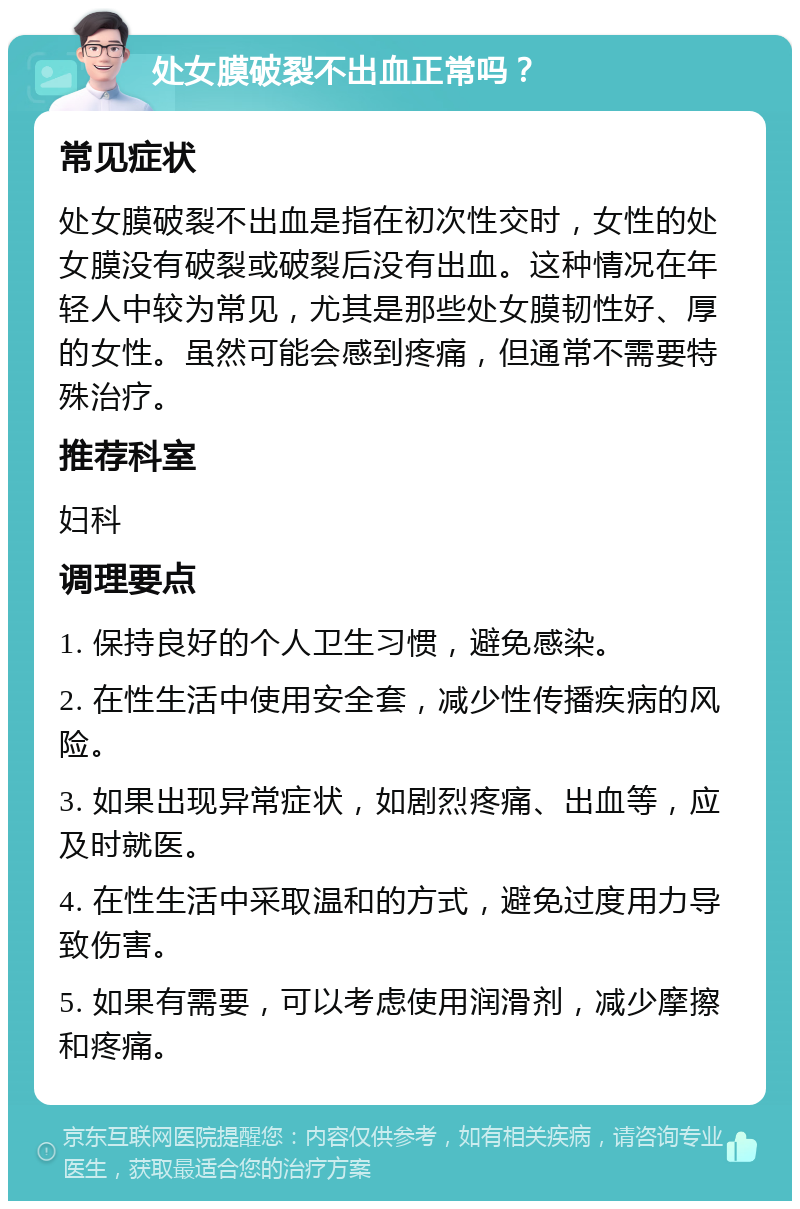 处女膜破裂不出血正常吗？ 常见症状 处女膜破裂不出血是指在初次性交时，女性的处女膜没有破裂或破裂后没有出血。这种情况在年轻人中较为常见，尤其是那些处女膜韧性好、厚的女性。虽然可能会感到疼痛，但通常不需要特殊治疗。 推荐科室 妇科 调理要点 1. 保持良好的个人卫生习惯，避免感染。 2. 在性生活中使用安全套，减少性传播疾病的风险。 3. 如果出现异常症状，如剧烈疼痛、出血等，应及时就医。 4. 在性生活中采取温和的方式，避免过度用力导致伤害。 5. 如果有需要，可以考虑使用润滑剂，减少摩擦和疼痛。