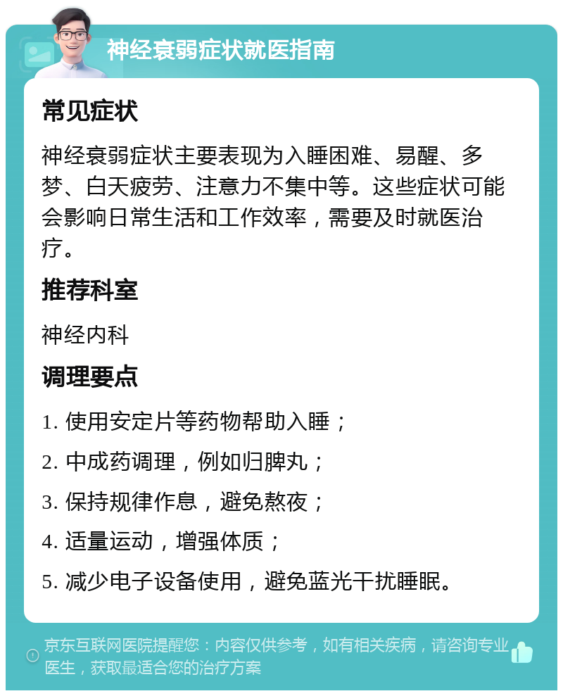 神经衰弱症状就医指南 常见症状 神经衰弱症状主要表现为入睡困难、易醒、多梦、白天疲劳、注意力不集中等。这些症状可能会影响日常生活和工作效率，需要及时就医治疗。 推荐科室 神经内科 调理要点 1. 使用安定片等药物帮助入睡； 2. 中成药调理，例如归脾丸； 3. 保持规律作息，避免熬夜； 4. 适量运动，增强体质； 5. 减少电子设备使用，避免蓝光干扰睡眠。