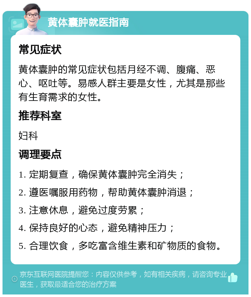 黄体囊肿就医指南 常见症状 黄体囊肿的常见症状包括月经不调、腹痛、恶心、呕吐等。易感人群主要是女性，尤其是那些有生育需求的女性。 推荐科室 妇科 调理要点 1. 定期复查，确保黄体囊肿完全消失； 2. 遵医嘱服用药物，帮助黄体囊肿消退； 3. 注意休息，避免过度劳累； 4. 保持良好的心态，避免精神压力； 5. 合理饮食，多吃富含维生素和矿物质的食物。