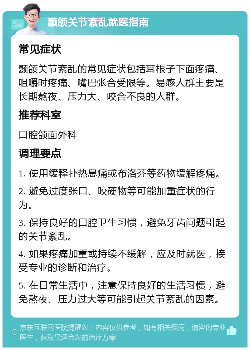 颞颌关节紊乱就医指南 常见症状 颞颌关节紊乱的常见症状包括耳根子下面疼痛、咀嚼时疼痛、嘴巴张合受限等。易感人群主要是长期熬夜、压力大、咬合不良的人群。 推荐科室 口腔颌面外科 调理要点 1. 使用缓释扑热息痛或布洛芬等药物缓解疼痛。 2. 避免过度张口、咬硬物等可能加重症状的行为。 3. 保持良好的口腔卫生习惯，避免牙齿问题引起的关节紊乱。 4. 如果疼痛加重或持续不缓解，应及时就医，接受专业的诊断和治疗。 5. 在日常生活中，注意保持良好的生活习惯，避免熬夜、压力过大等可能引起关节紊乱的因素。