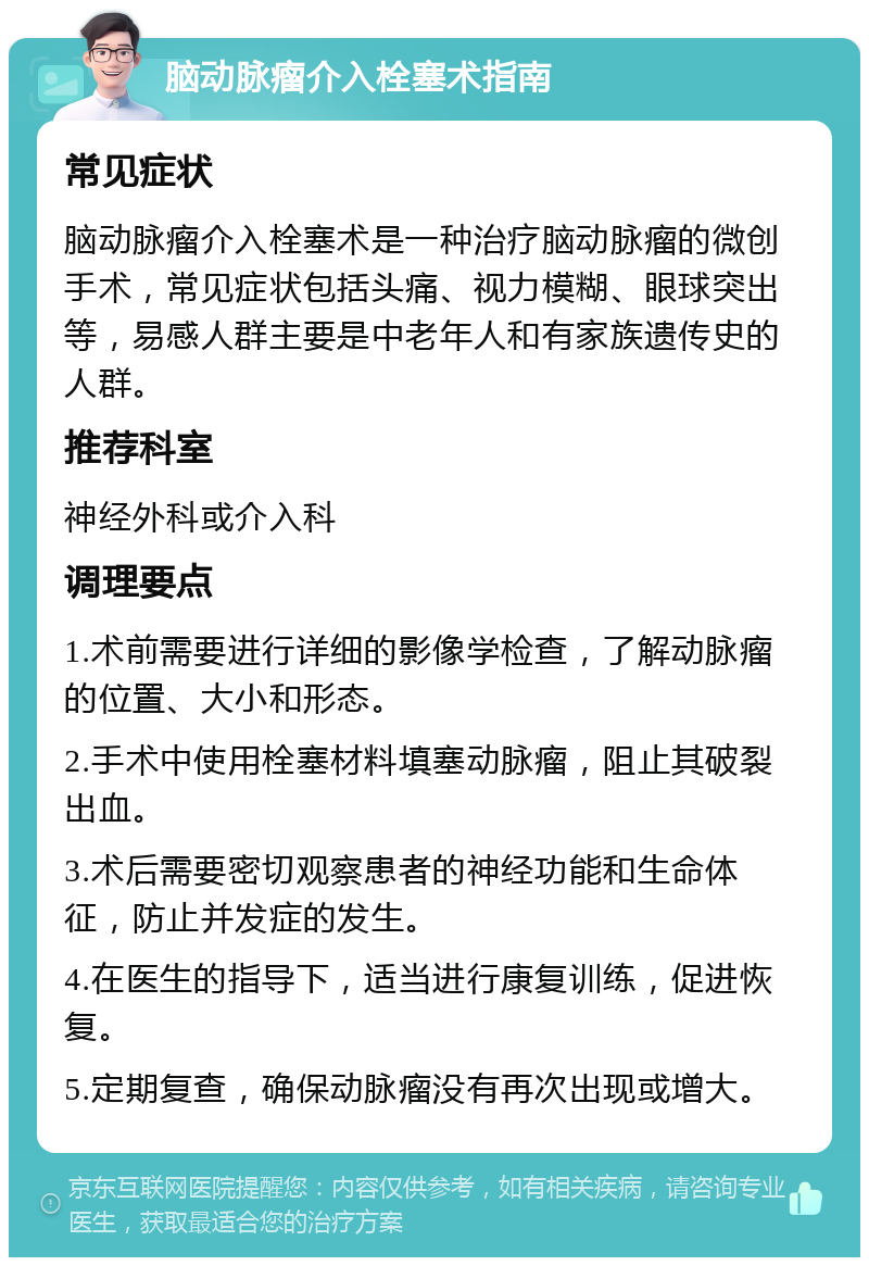 脑动脉瘤介入栓塞术指南 常见症状 脑动脉瘤介入栓塞术是一种治疗脑动脉瘤的微创手术，常见症状包括头痛、视力模糊、眼球突出等，易感人群主要是中老年人和有家族遗传史的人群。 推荐科室 神经外科或介入科 调理要点 1.术前需要进行详细的影像学检查，了解动脉瘤的位置、大小和形态。 2.手术中使用栓塞材料填塞动脉瘤，阻止其破裂出血。 3.术后需要密切观察患者的神经功能和生命体征，防止并发症的发生。 4.在医生的指导下，适当进行康复训练，促进恢复。 5.定期复查，确保动脉瘤没有再次出现或增大。