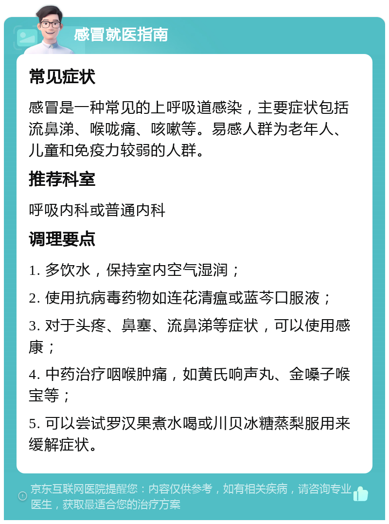 感冒就医指南 常见症状 感冒是一种常见的上呼吸道感染，主要症状包括流鼻涕、喉咙痛、咳嗽等。易感人群为老年人、儿童和免疫力较弱的人群。 推荐科室 呼吸内科或普通内科 调理要点 1. 多饮水，保持室内空气湿润； 2. 使用抗病毒药物如连花清瘟或蓝芩口服液； 3. 对于头疼、鼻塞、流鼻涕等症状，可以使用感康； 4. 中药治疗咽喉肿痛，如黄氏响声丸、金嗓子喉宝等； 5. 可以尝试罗汉果煮水喝或川贝冰糖蒸梨服用来缓解症状。