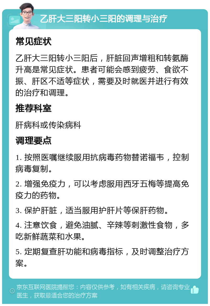 乙肝大三阳转小三阳的调理与治疗 常见症状 乙肝大三阳转小三阳后，肝脏回声增粗和转氨酶升高是常见症状。患者可能会感到疲劳、食欲不振、肝区不适等症状，需要及时就医并进行有效的治疗和调理。 推荐科室 肝病科或传染病科 调理要点 1. 按照医嘱继续服用抗病毒药物替诺福韦，控制病毒复制。 2. 增强免疫力，可以考虑服用西牙五梅等提高免疫力的药物。 3. 保护肝脏，适当服用护肝片等保肝药物。 4. 注意饮食，避免油腻、辛辣等刺激性食物，多吃新鲜蔬菜和水果。 5. 定期复查肝功能和病毒指标，及时调整治疗方案。