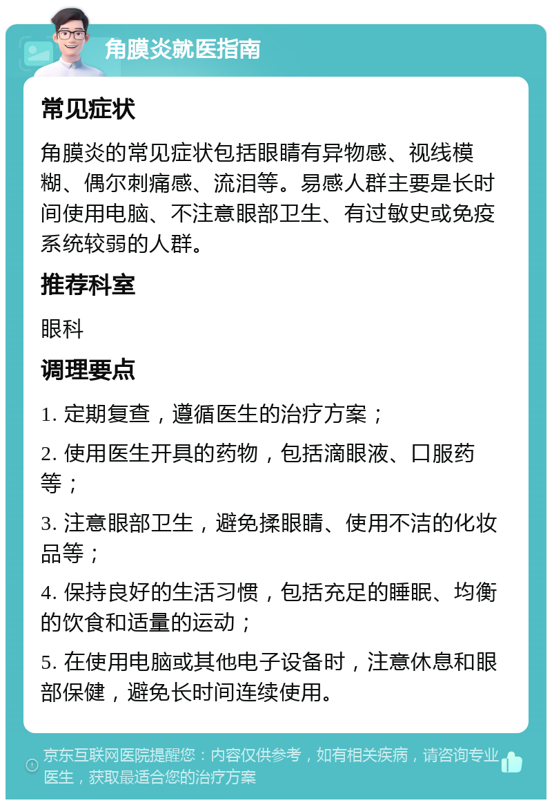 角膜炎就医指南 常见症状 角膜炎的常见症状包括眼睛有异物感、视线模糊、偶尔刺痛感、流泪等。易感人群主要是长时间使用电脑、不注意眼部卫生、有过敏史或免疫系统较弱的人群。 推荐科室 眼科 调理要点 1. 定期复查，遵循医生的治疗方案； 2. 使用医生开具的药物，包括滴眼液、口服药等； 3. 注意眼部卫生，避免揉眼睛、使用不洁的化妆品等； 4. 保持良好的生活习惯，包括充足的睡眠、均衡的饮食和适量的运动； 5. 在使用电脑或其他电子设备时，注意休息和眼部保健，避免长时间连续使用。