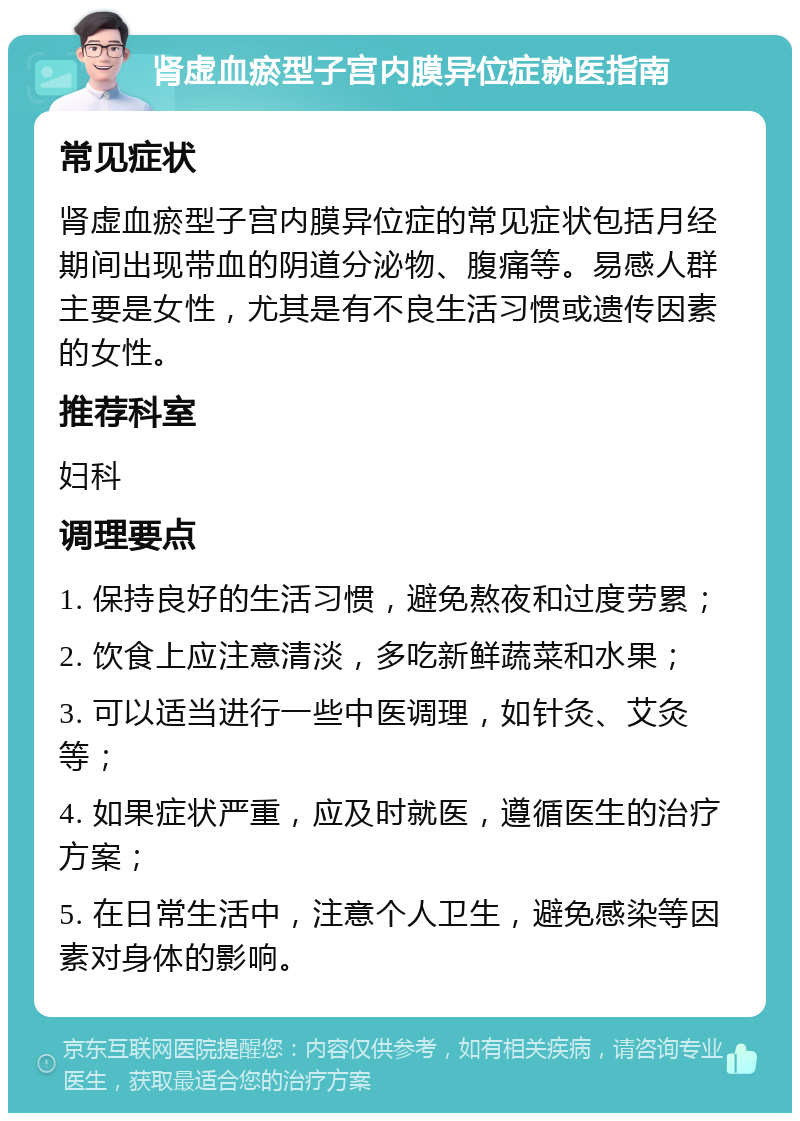 肾虚血瘀型子宫内膜异位症就医指南 常见症状 肾虚血瘀型子宫内膜异位症的常见症状包括月经期间出现带血的阴道分泌物、腹痛等。易感人群主要是女性，尤其是有不良生活习惯或遗传因素的女性。 推荐科室 妇科 调理要点 1. 保持良好的生活习惯，避免熬夜和过度劳累； 2. 饮食上应注意清淡，多吃新鲜蔬菜和水果； 3. 可以适当进行一些中医调理，如针灸、艾灸等； 4. 如果症状严重，应及时就医，遵循医生的治疗方案； 5. 在日常生活中，注意个人卫生，避免感染等因素对身体的影响。