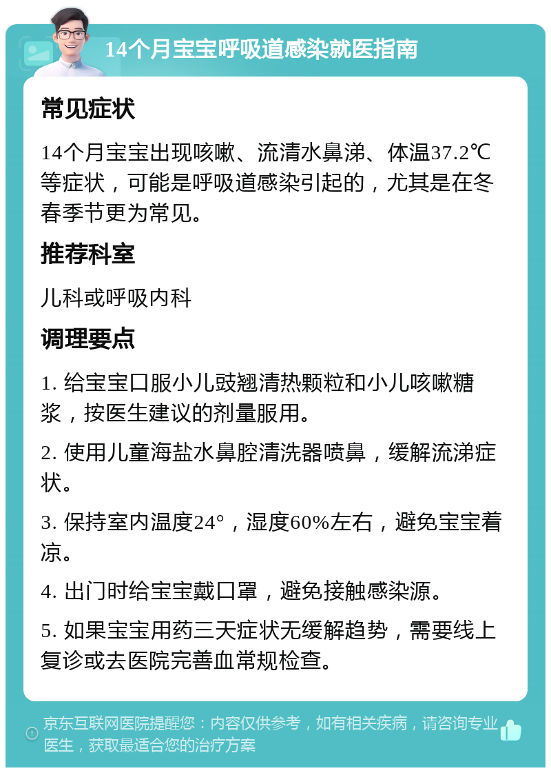 14个月宝宝呼吸道感染就医指南 常见症状 14个月宝宝出现咳嗽、流清水鼻涕、体温37.2℃等症状，可能是呼吸道感染引起的，尤其是在冬春季节更为常见。 推荐科室 儿科或呼吸内科 调理要点 1. 给宝宝口服小儿豉翘清热颗粒和小儿咳嗽糖浆，按医生建议的剂量服用。 2. 使用儿童海盐水鼻腔清洗器喷鼻，缓解流涕症状。 3. 保持室内温度24°，湿度60%左右，避免宝宝着凉。 4. 出门时给宝宝戴口罩，避免接触感染源。 5. 如果宝宝用药三天症状无缓解趋势，需要线上复诊或去医院完善血常规检查。