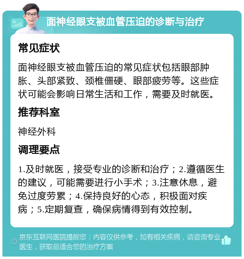 面神经眼支被血管压迫的诊断与治疗 常见症状 面神经眼支被血管压迫的常见症状包括眼部肿胀、头部紧致、颈椎僵硬、眼部疲劳等。这些症状可能会影响日常生活和工作，需要及时就医。 推荐科室 神经外科 调理要点 1.及时就医，接受专业的诊断和治疗；2.遵循医生的建议，可能需要进行小手术；3.注意休息，避免过度劳累；4.保持良好的心态，积极面对疾病；5.定期复查，确保病情得到有效控制。