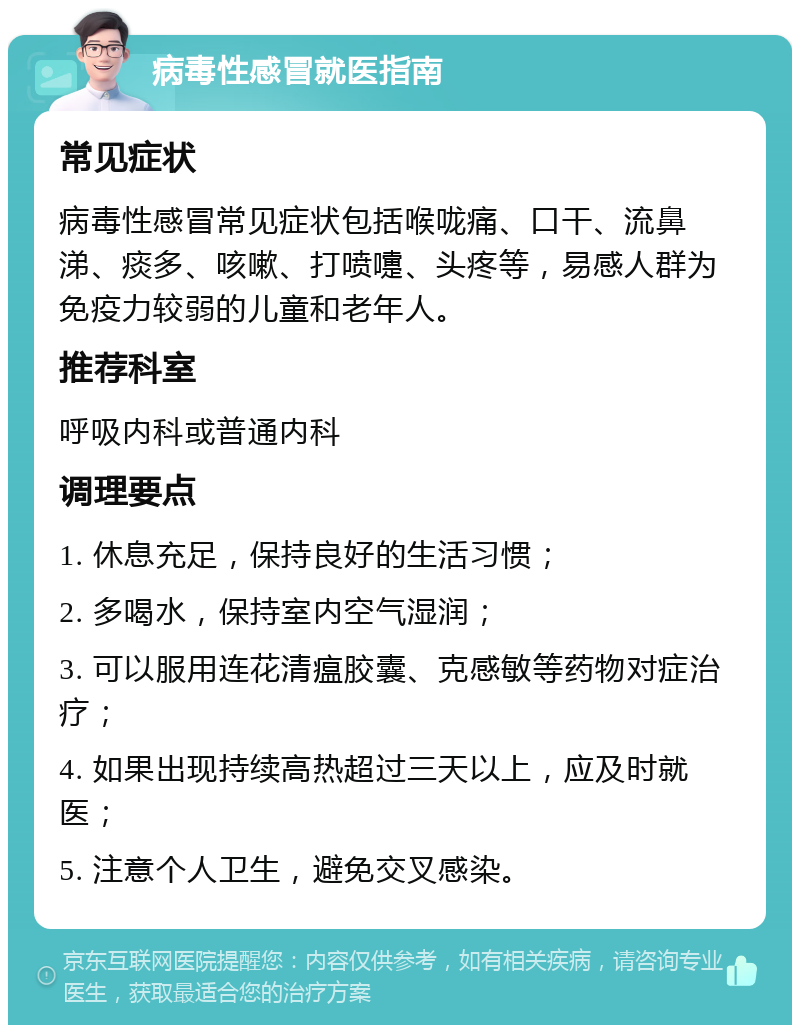 病毒性感冒就医指南 常见症状 病毒性感冒常见症状包括喉咙痛、口干、流鼻涕、痰多、咳嗽、打喷嚏、头疼等，易感人群为免疫力较弱的儿童和老年人。 推荐科室 呼吸内科或普通内科 调理要点 1. 休息充足，保持良好的生活习惯； 2. 多喝水，保持室内空气湿润； 3. 可以服用连花清瘟胶囊、克感敏等药物对症治疗； 4. 如果出现持续高热超过三天以上，应及时就医； 5. 注意个人卫生，避免交叉感染。