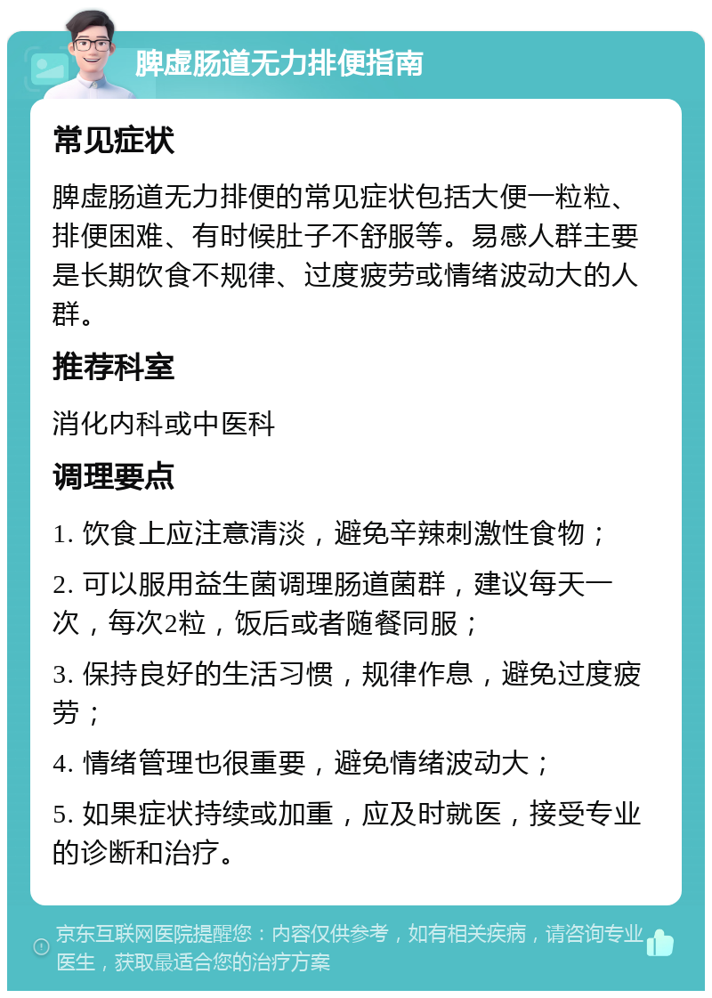 脾虚肠道无力排便指南 常见症状 脾虚肠道无力排便的常见症状包括大便一粒粒、排便困难、有时候肚子不舒服等。易感人群主要是长期饮食不规律、过度疲劳或情绪波动大的人群。 推荐科室 消化内科或中医科 调理要点 1. 饮食上应注意清淡，避免辛辣刺激性食物； 2. 可以服用益生菌调理肠道菌群，建议每天一次，每次2粒，饭后或者随餐同服； 3. 保持良好的生活习惯，规律作息，避免过度疲劳； 4. 情绪管理也很重要，避免情绪波动大； 5. 如果症状持续或加重，应及时就医，接受专业的诊断和治疗。