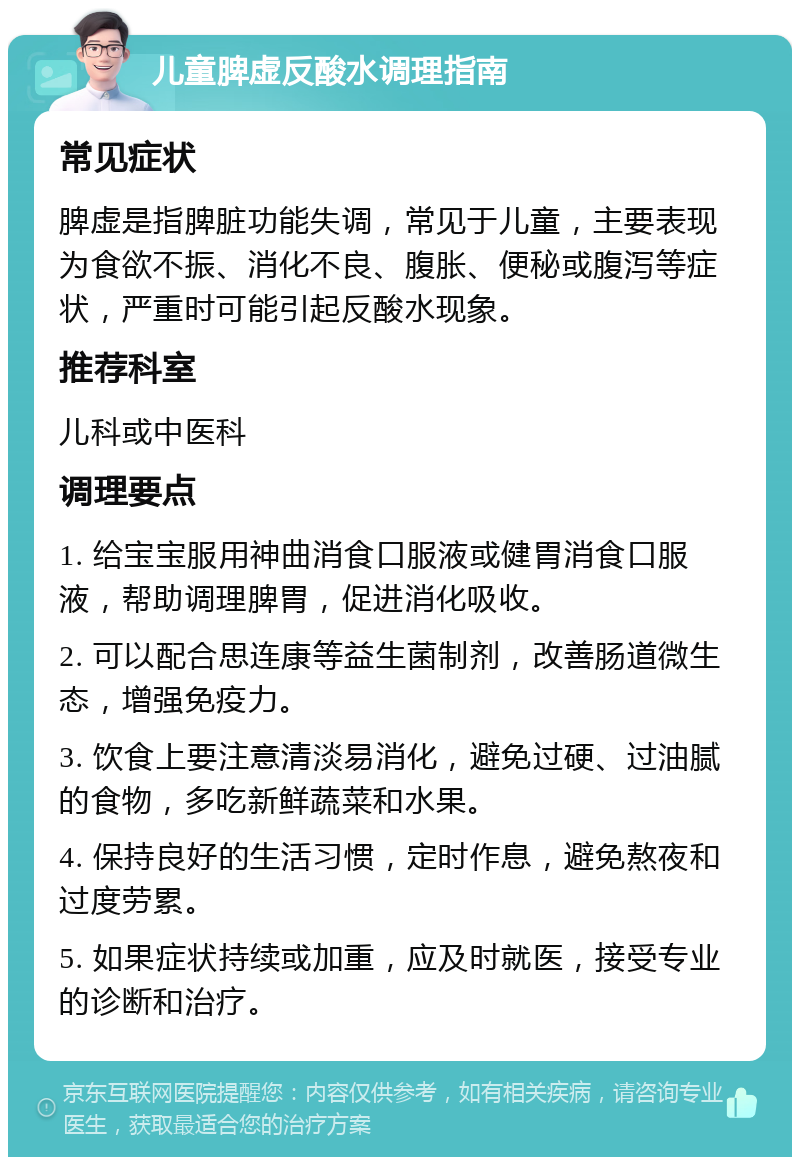 儿童脾虚反酸水调理指南 常见症状 脾虚是指脾脏功能失调，常见于儿童，主要表现为食欲不振、消化不良、腹胀、便秘或腹泻等症状，严重时可能引起反酸水现象。 推荐科室 儿科或中医科 调理要点 1. 给宝宝服用神曲消食口服液或健胃消食口服液，帮助调理脾胃，促进消化吸收。 2. 可以配合思连康等益生菌制剂，改善肠道微生态，增强免疫力。 3. 饮食上要注意清淡易消化，避免过硬、过油腻的食物，多吃新鲜蔬菜和水果。 4. 保持良好的生活习惯，定时作息，避免熬夜和过度劳累。 5. 如果症状持续或加重，应及时就医，接受专业的诊断和治疗。