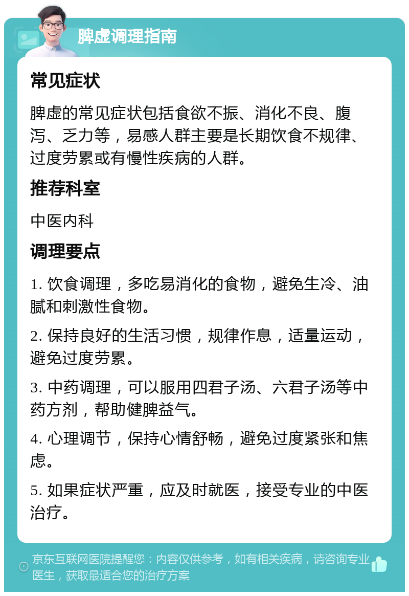 脾虚调理指南 常见症状 脾虚的常见症状包括食欲不振、消化不良、腹泻、乏力等，易感人群主要是长期饮食不规律、过度劳累或有慢性疾病的人群。 推荐科室 中医内科 调理要点 1. 饮食调理，多吃易消化的食物，避免生冷、油腻和刺激性食物。 2. 保持良好的生活习惯，规律作息，适量运动，避免过度劳累。 3. 中药调理，可以服用四君子汤、六君子汤等中药方剂，帮助健脾益气。 4. 心理调节，保持心情舒畅，避免过度紧张和焦虑。 5. 如果症状严重，应及时就医，接受专业的中医治疗。