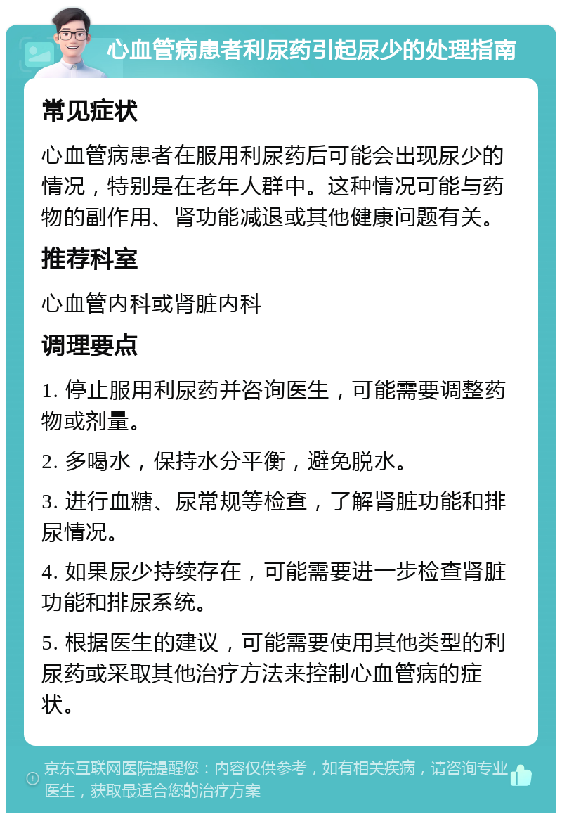 心血管病患者利尿药引起尿少的处理指南 常见症状 心血管病患者在服用利尿药后可能会出现尿少的情况，特别是在老年人群中。这种情况可能与药物的副作用、肾功能减退或其他健康问题有关。 推荐科室 心血管内科或肾脏内科 调理要点 1. 停止服用利尿药并咨询医生，可能需要调整药物或剂量。 2. 多喝水，保持水分平衡，避免脱水。 3. 进行血糖、尿常规等检查，了解肾脏功能和排尿情况。 4. 如果尿少持续存在，可能需要进一步检查肾脏功能和排尿系统。 5. 根据医生的建议，可能需要使用其他类型的利尿药或采取其他治疗方法来控制心血管病的症状。