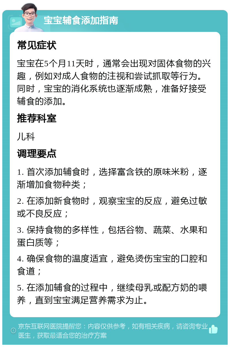 宝宝辅食添加指南 常见症状 宝宝在5个月11天时，通常会出现对固体食物的兴趣，例如对成人食物的注视和尝试抓取等行为。同时，宝宝的消化系统也逐渐成熟，准备好接受辅食的添加。 推荐科室 儿科 调理要点 1. 首次添加辅食时，选择富含铁的原味米粉，逐渐增加食物种类； 2. 在添加新食物时，观察宝宝的反应，避免过敏或不良反应； 3. 保持食物的多样性，包括谷物、蔬菜、水果和蛋白质等； 4. 确保食物的温度适宜，避免烫伤宝宝的口腔和食道； 5. 在添加辅食的过程中，继续母乳或配方奶的喂养，直到宝宝满足营养需求为止。